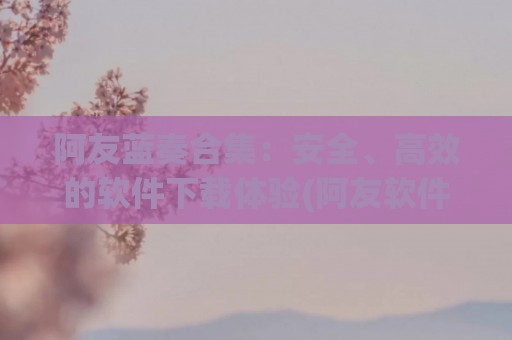 阿友蓝奏合集：安全、高效的软件下载体验(阿友软件库)